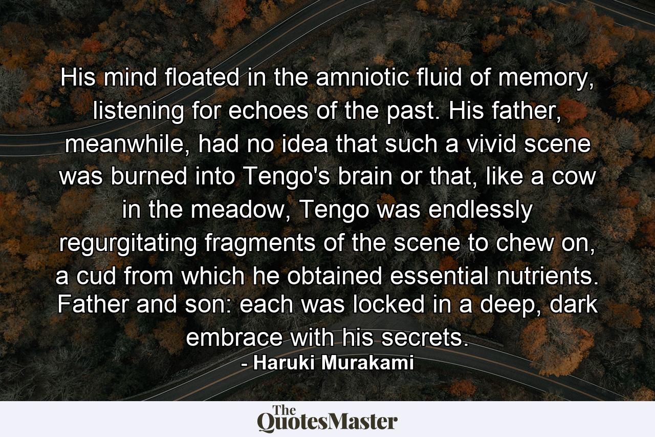 His mind floated in the amniotic fluid of memory, listening for echoes of the past. His father, meanwhile, had no idea that such a vivid scene was burned into Tengo's brain or that, like a cow in the meadow, Tengo was endlessly regurgitating fragments of the scene to chew on, a cud from which he obtained essential nutrients. Father and son: each was locked in a deep, dark embrace with his secrets. - Quote by Haruki Murakami