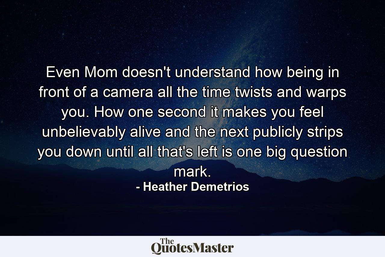 Even Mom doesn't understand how being in front of a camera all the time twists and warps you. How one second it makes you feel unbelievably alive and the next publicly strips you down until all that's left is one big question mark. - Quote by Heather Demetrios