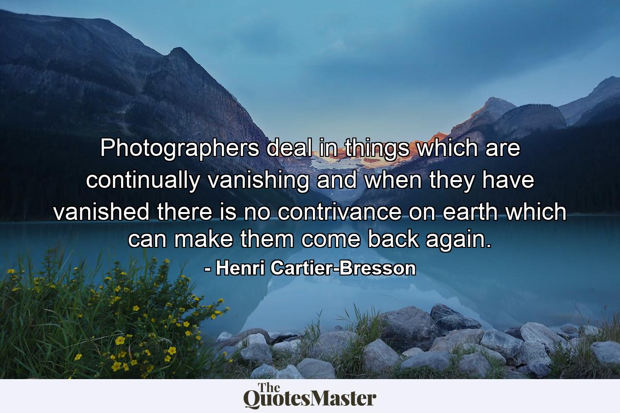 Photographers deal in things which are continually vanishing and when they have vanished there is no contrivance on earth which can make them come back again. - Quote by Henri Cartier-Bresson