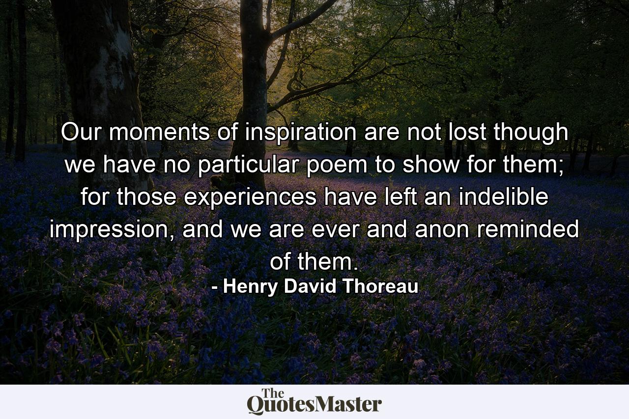 Our moments of inspiration are not lost though we have no particular poem to show for them; for those experiences have left an indelible impression, and we are ever and anon reminded of them. - Quote by Henry David Thoreau