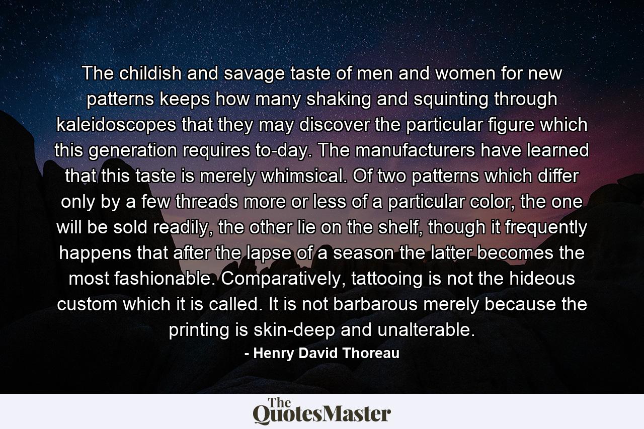 The childish and savage taste of men and women for new patterns keeps how many shaking and squinting through kaleidoscopes that they may discover the particular figure which this generation requires to-day. The manufacturers have learned that this taste is merely whimsical. Of two patterns which differ only by a few threads more or less of a particular color, the one will be sold readily, the other lie on the shelf, though it frequently happens that after the lapse of a season the latter becomes the most fashionable. Comparatively, tattooing is not the hideous custom which it is called. It is not barbarous merely because the printing is skin-deep and unalterable. - Quote by Henry David Thoreau