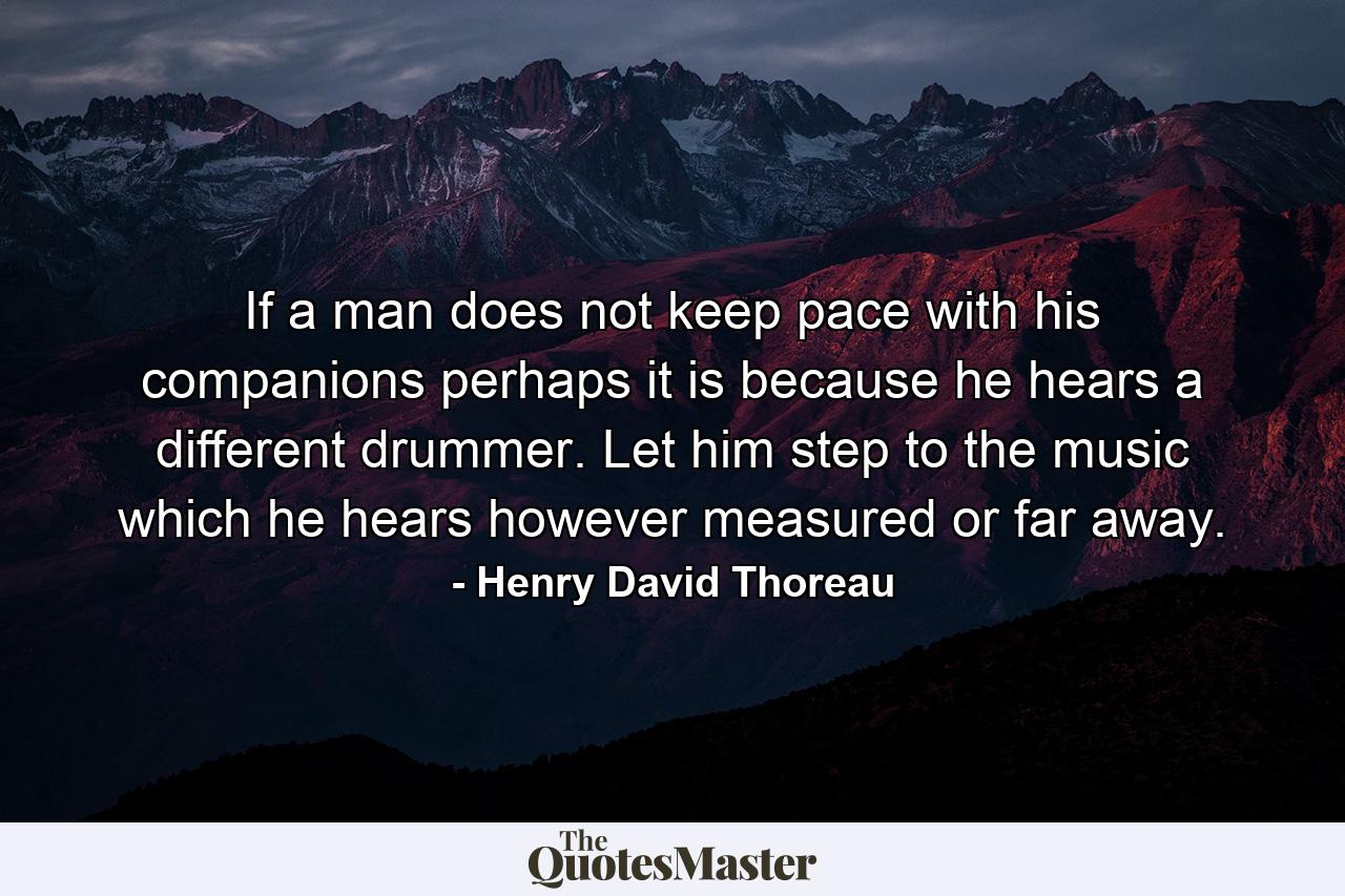 If a man does not keep pace with his companions  perhaps it is because he hears a different drummer. Let him step to the music which he hears  however measured or far away. - Quote by Henry David Thoreau