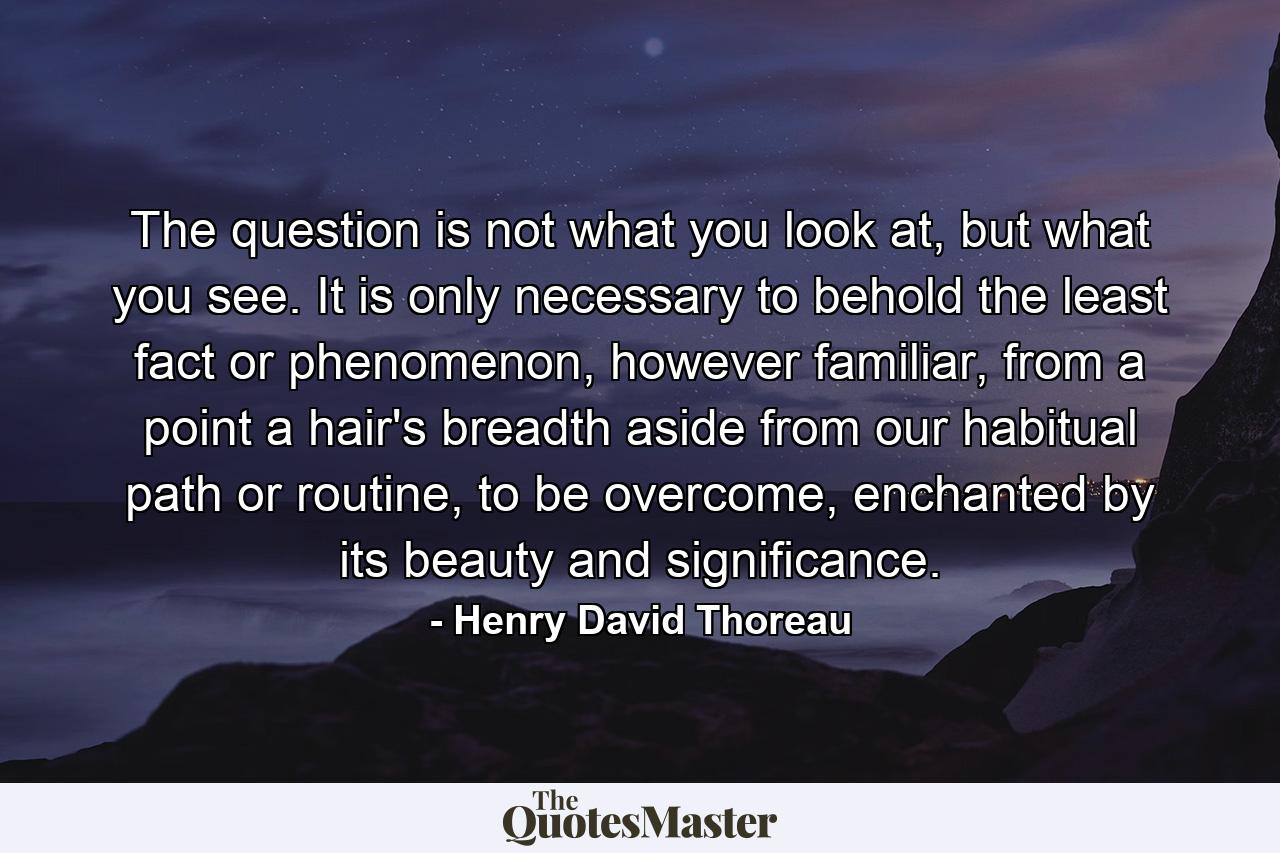 The question is not what you look at, but what you see. It is only necessary to behold the least fact or phenomenon, however familiar, from a point a hair's breadth aside from our habitual path or routine, to be overcome, enchanted by its beauty and significance. - Quote by Henry David Thoreau