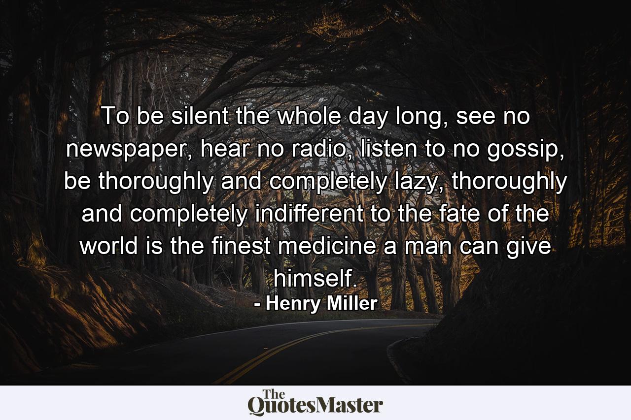 To be silent the whole day long, see no newspaper, hear no radio, listen to no gossip, be thoroughly and completely lazy, thoroughly and completely indifferent to the fate of the world is the finest medicine a man can give himself. - Quote by Henry Miller