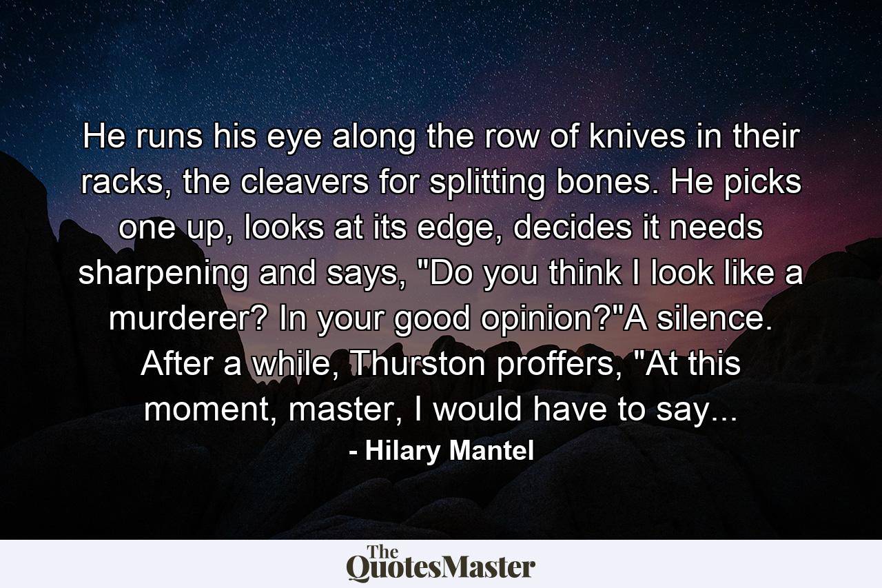 He runs his eye along the row of knives in their racks, the cleavers for splitting bones. He picks one up, looks at its edge, decides it needs sharpening and says, 