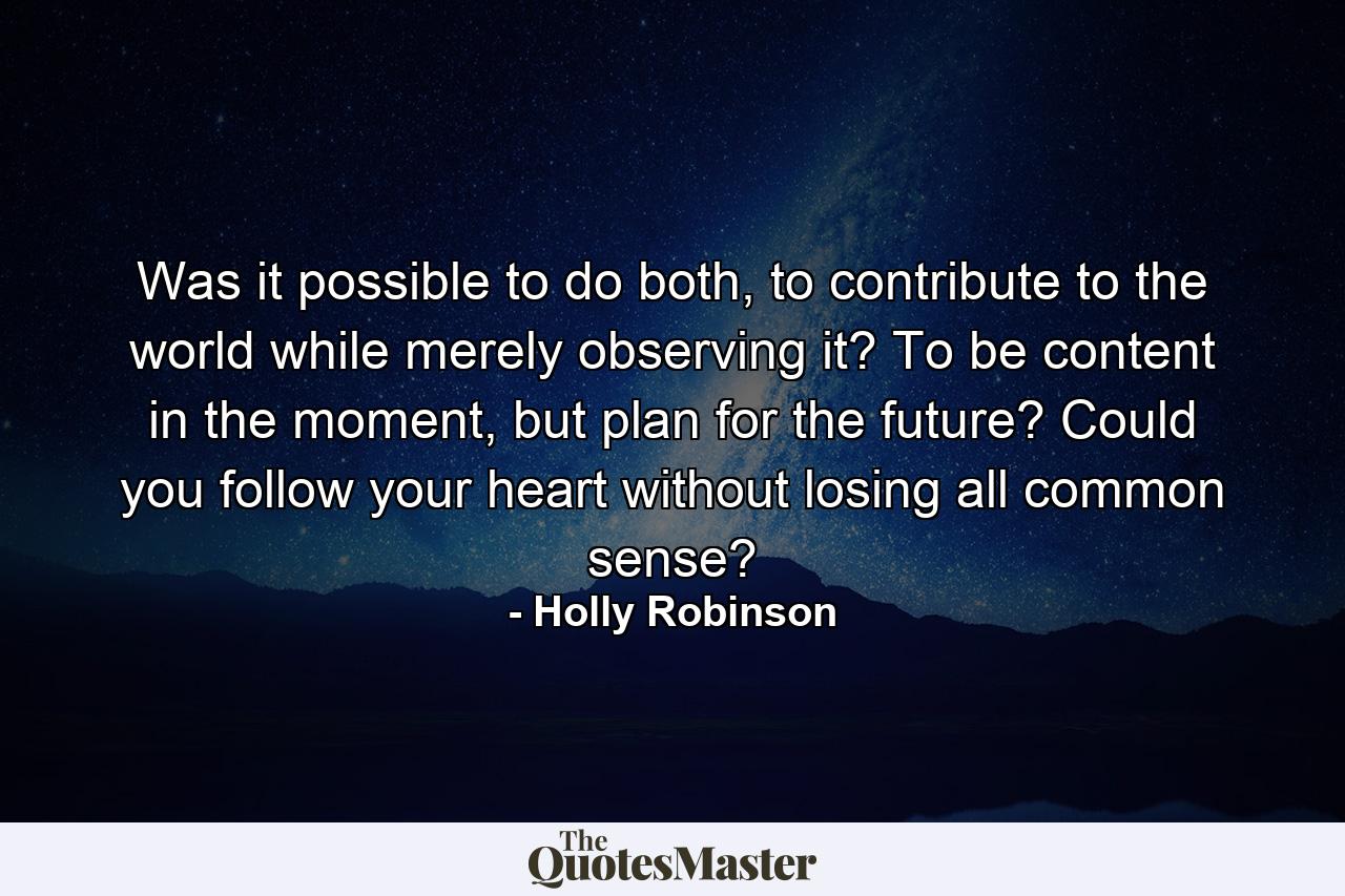 Was it possible to do both, to contribute to the world while merely observing it? To be content in the moment, but plan for the future? Could you follow your heart without losing all common sense? - Quote by Holly Robinson