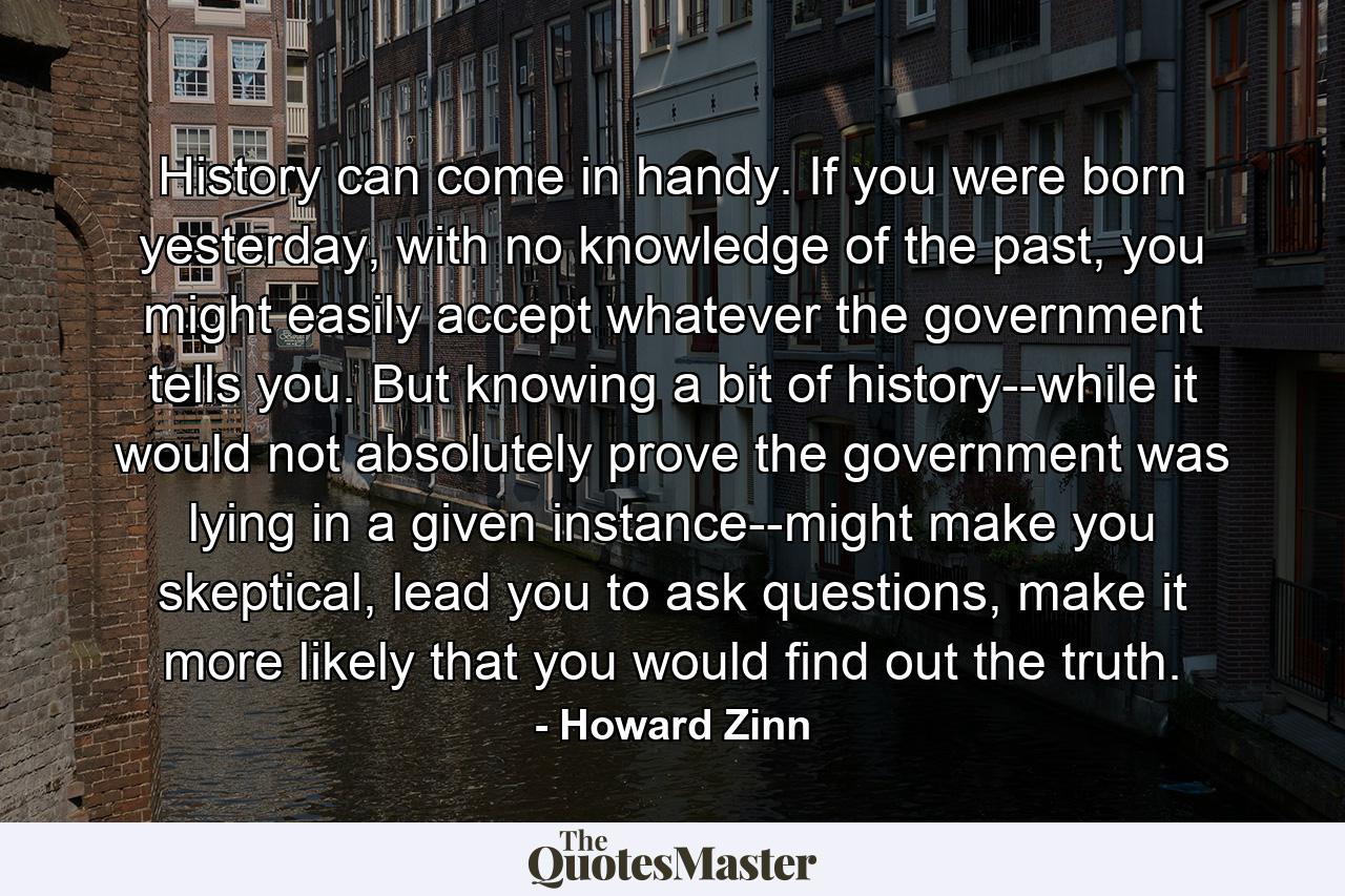 History can come in handy. If you were born yesterday, with no knowledge of the past, you might easily accept whatever the government tells you. But knowing a bit of history--while it would not absolutely prove the government was lying in a given instance--might make you skeptical, lead you to ask questions, make it more likely that you would find out the truth. - Quote by Howard Zinn