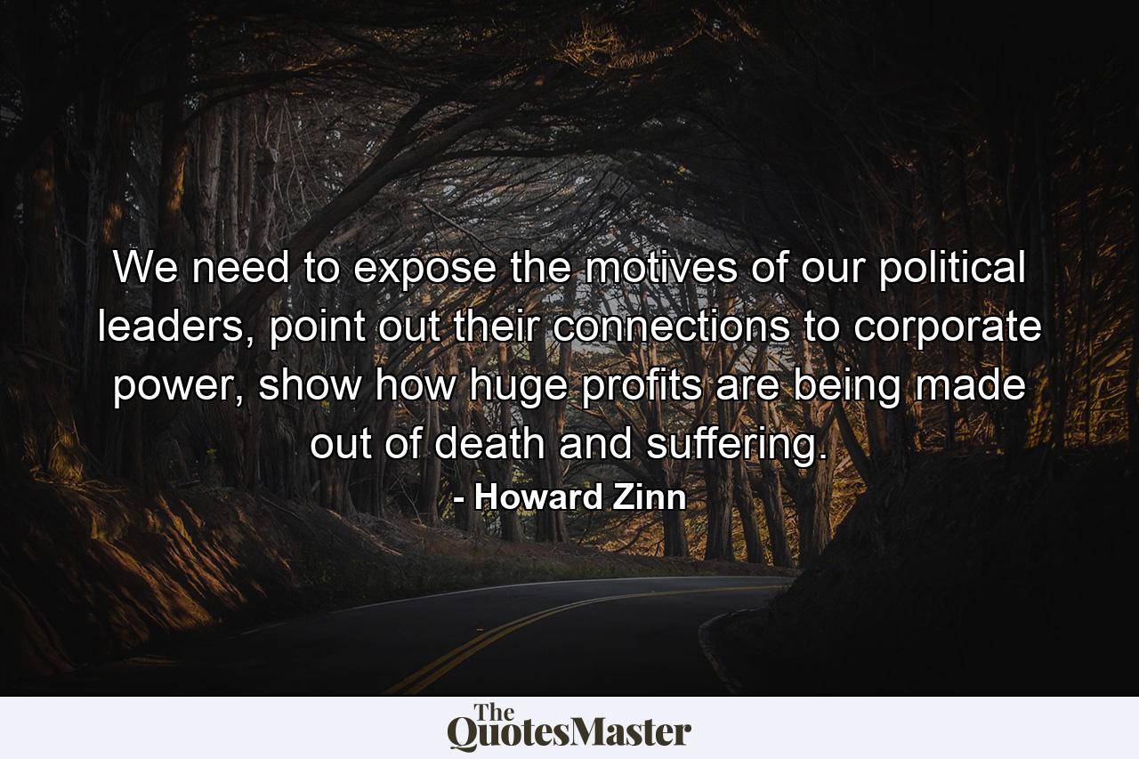 We need to expose the motives of our political leaders, point out their connections to corporate power, show how huge profits are being made out of death and suffering. - Quote by Howard Zinn