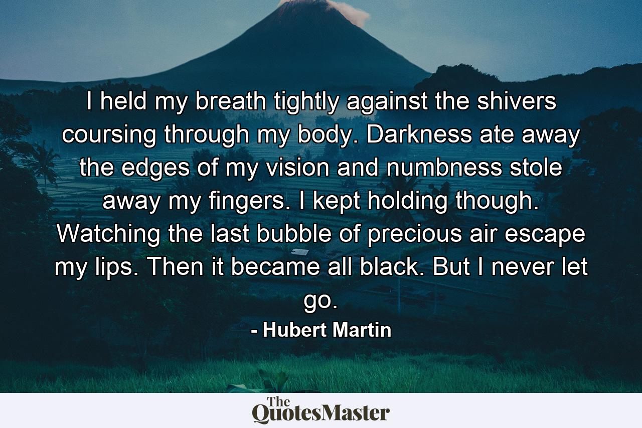 I held my breath tightly against the shivers coursing through my body. Darkness ate away the edges of my vision and numbness stole away my fingers. I kept holding though. Watching the last bubble of precious air escape my lips. Then it became all black. But I never let go. - Quote by Hubert Martin