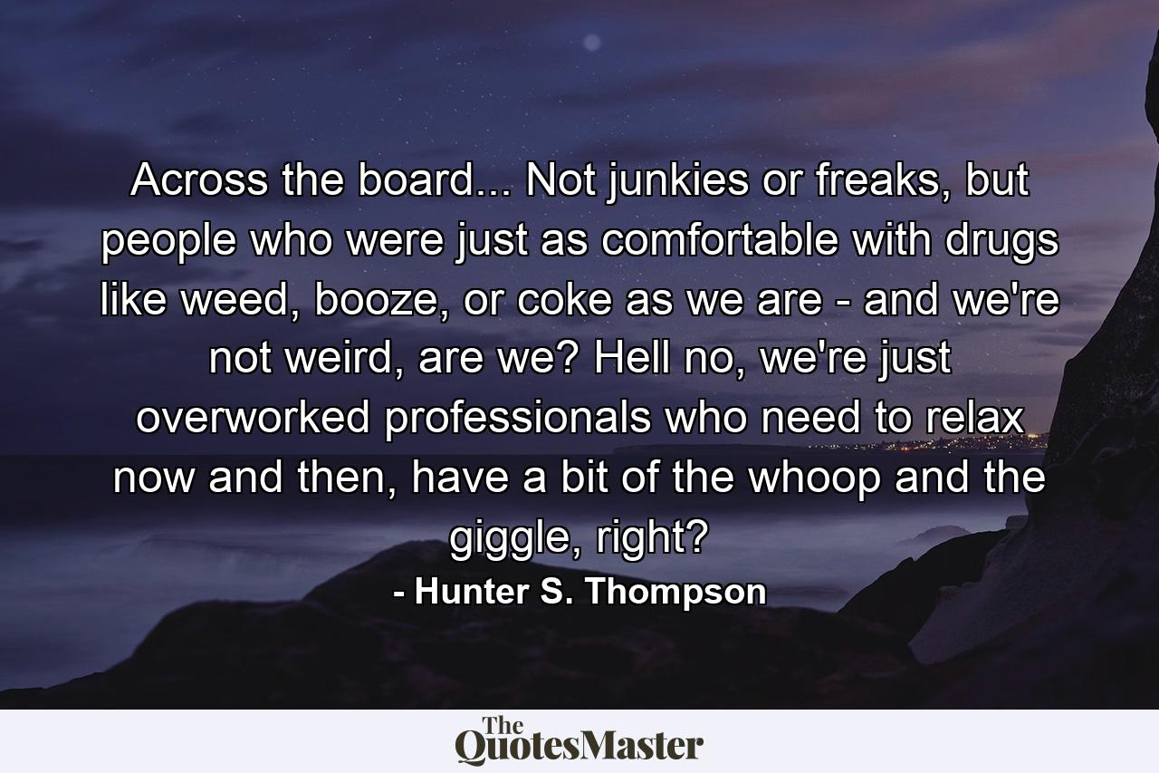 Across the board... Not junkies or freaks, but people who were just as comfortable with drugs like weed, booze, or coke as we are - and we're not weird, are we? Hell no, we're just overworked professionals who need to relax now and then, have a bit of the whoop and the giggle, right? - Quote by Hunter S. Thompson