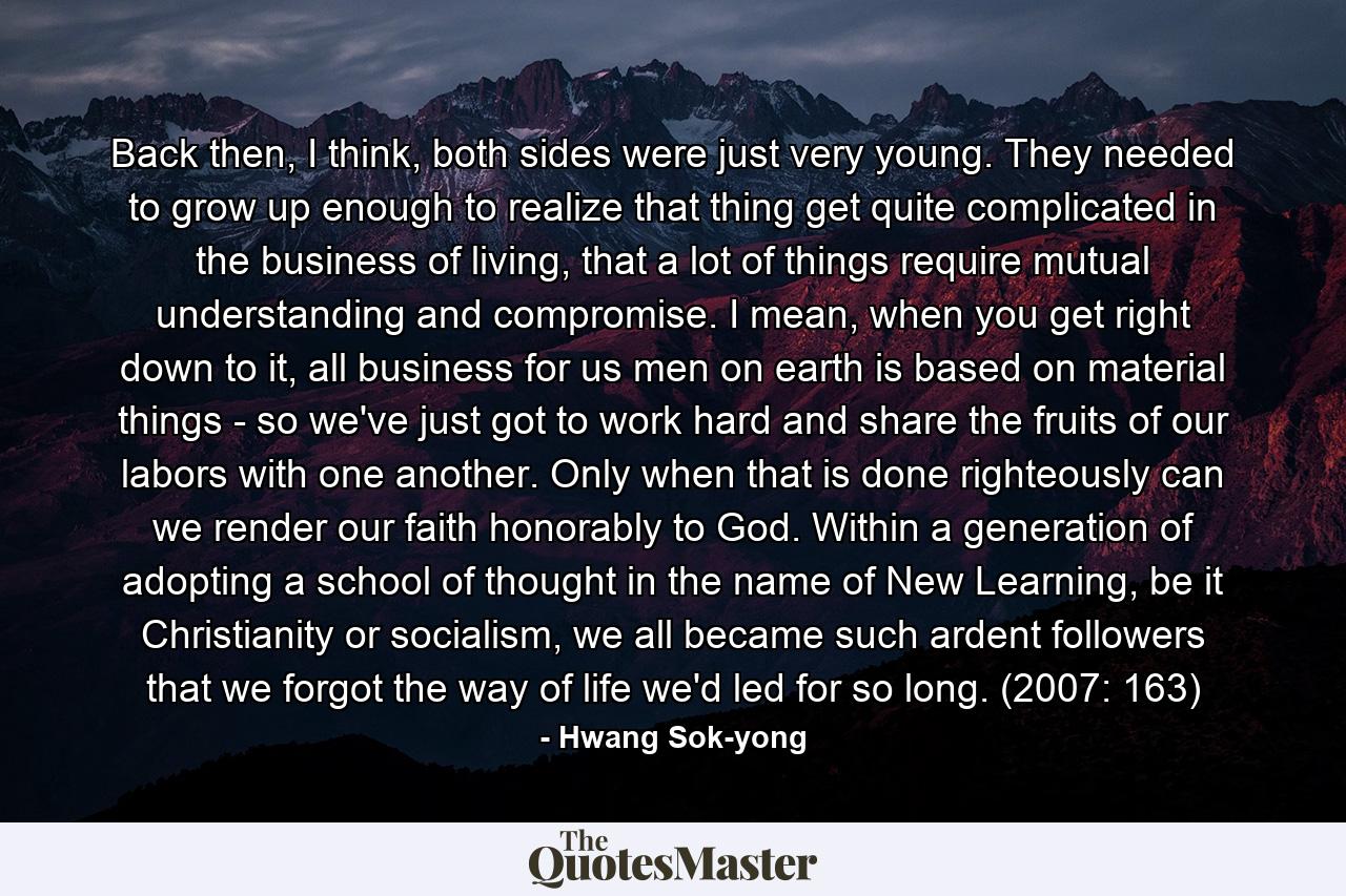 Back then, I think, both sides were just very young. They needed to grow up enough to realize that thing get quite complicated in the business of living, that a lot of things require mutual understanding and compromise. I mean, when you get right down to it, all business for us men on earth is based on material things - so we've just got to work hard and share the fruits of our labors with one another. Only when that is done righteously can we render our faith honorably to God. Within a generation of adopting a school of thought in the name of New Learning, be it Christianity or socialism, we all became such ardent followers that we forgot the way of life we'd led for so long. (2007: 163) - Quote by Hwang Sok-yong