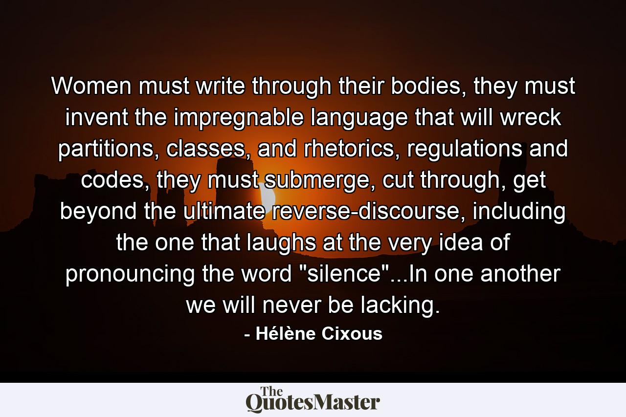 Women must write through their bodies, they must invent the impregnable language that will wreck partitions, classes, and rhetorics, regulations and codes, they must submerge, cut through, get beyond the ultimate reverse-discourse, including the one that laughs at the very idea of pronouncing the word 