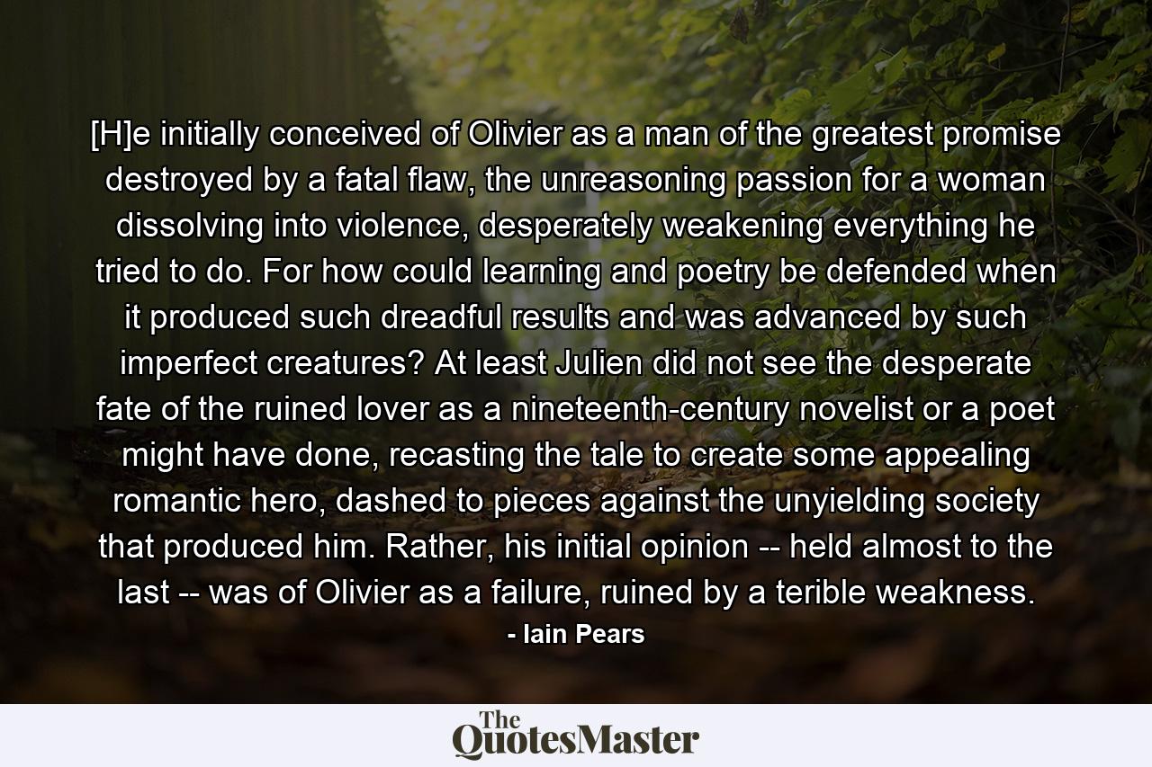 [H]e initially conceived of Olivier as a man of the greatest promise destroyed by a fatal flaw, the unreasoning passion for a woman dissolving into violence, desperately weakening everything he tried to do. For how could learning and poetry be defended when it produced such dreadful results and was advanced by such imperfect creatures? At least Julien did not see the desperate fate of the ruined lover as a nineteenth-century novelist or a poet might have done, recasting the tale to create some appealing romantic hero, dashed to pieces against the unyielding society that produced him. Rather, his initial opinion -- held almost to the last -- was of Olivier as a failure, ruined by a terible weakness. - Quote by Iain Pears