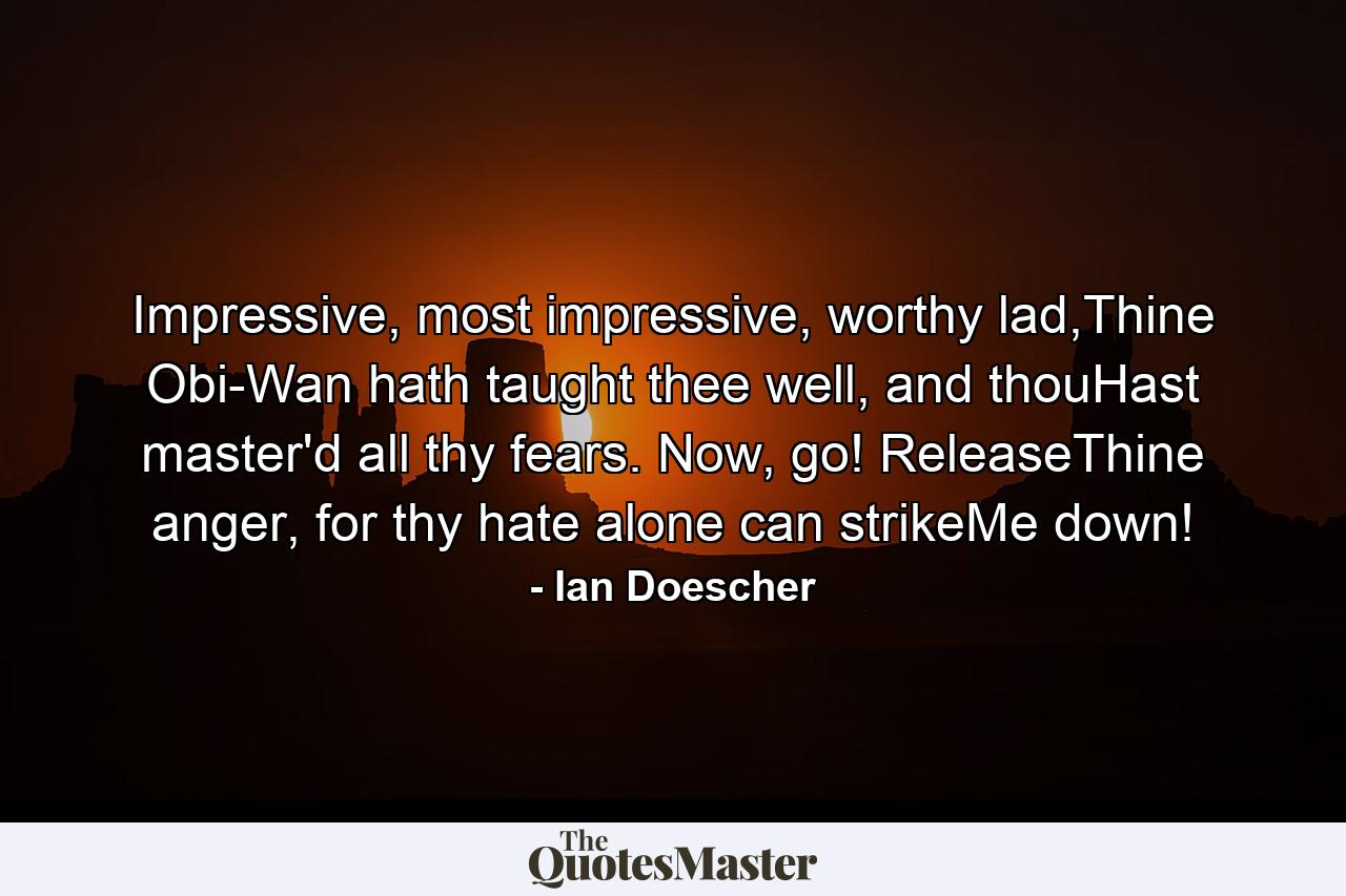 Impressive, most impressive, worthy lad,Thine Obi-Wan hath taught thee well, and thouHast master'd all thy fears. Now, go! ReleaseThine anger, for thy hate alone can strikeMe down! - Quote by Ian Doescher