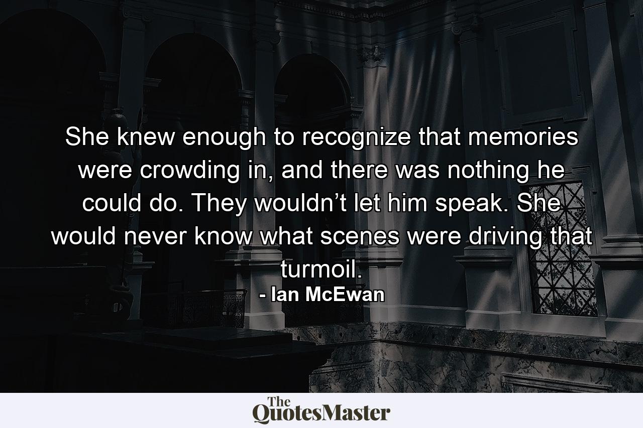 She knew enough to recognize that memories were crowding in, and there was nothing he could do. They wouldn’t let him speak. She would never know what scenes were driving that turmoil. - Quote by Ian McEwan