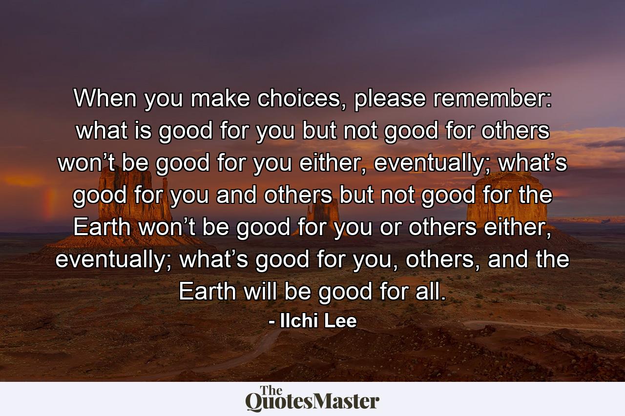 When you make choices, please remember: what is good for you but not good for others won’t be good for you either, eventually; what’s good for you and others but not good for the Earth won’t be good for you or others either, eventually; what’s good for you, others, and the Earth will be good for all. - Quote by Ilchi Lee