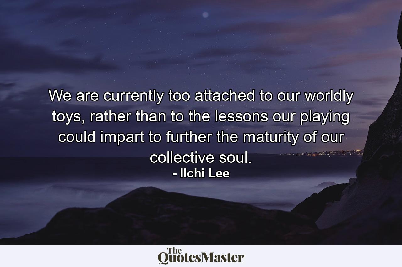 We are currently too attached to our worldly toys, rather than to the lessons our playing could impart to further the maturity of our collective soul. - Quote by Ilchi Lee