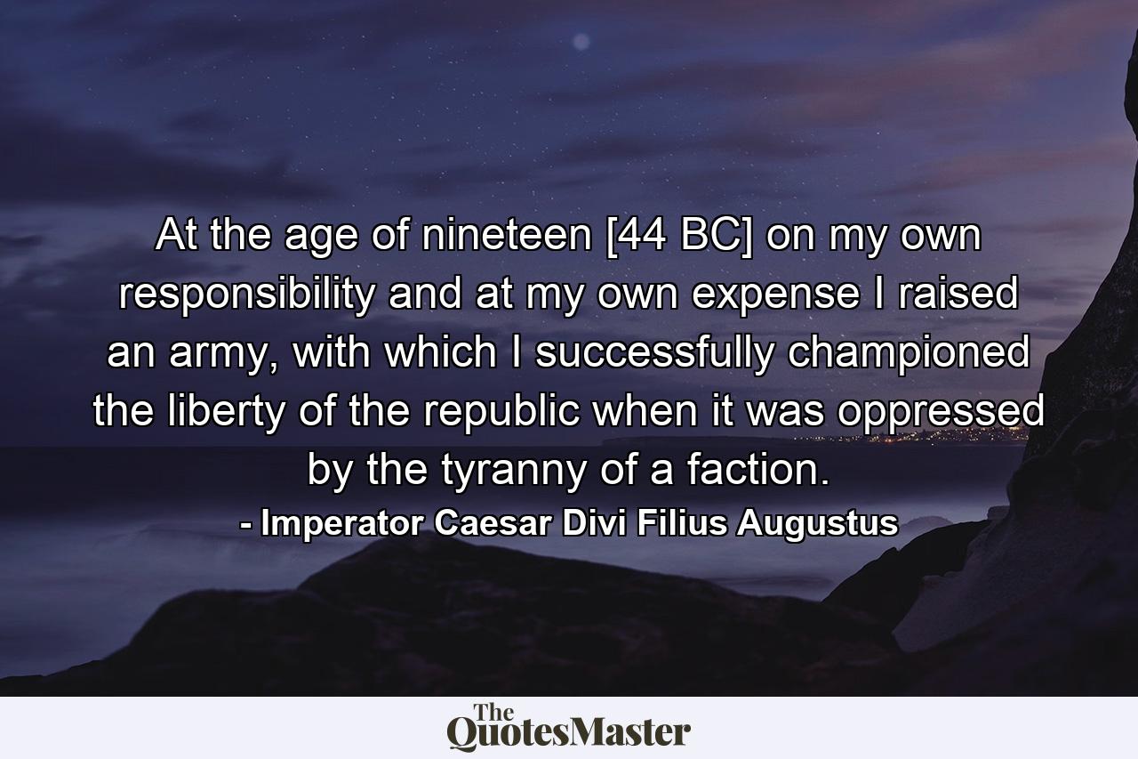 At the age of nineteen [44 BC] on my own responsibility and at my own expense I raised an army, with which I successfully championed the liberty of the republic when it was oppressed by the tyranny of a faction. - Quote by Imperator Caesar Divi Filius Augustus