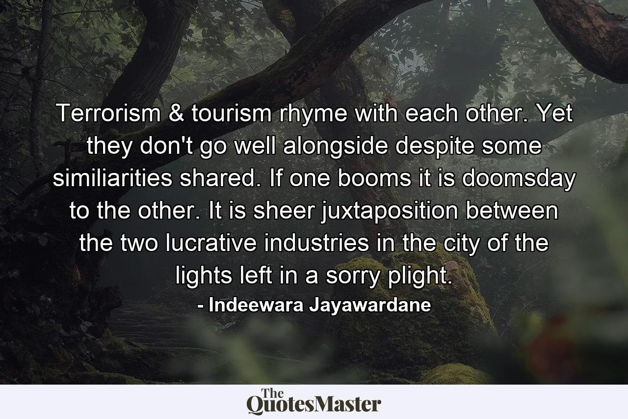 Terrorism & tourism rhyme with each other. Yet they don't go well alongside despite some similiarities shared. If one booms it is doomsday to the other. It is sheer juxtaposition between the two lucrative industries in the city of the lights left in a sorry plight. - Quote by Indeewara Jayawardane