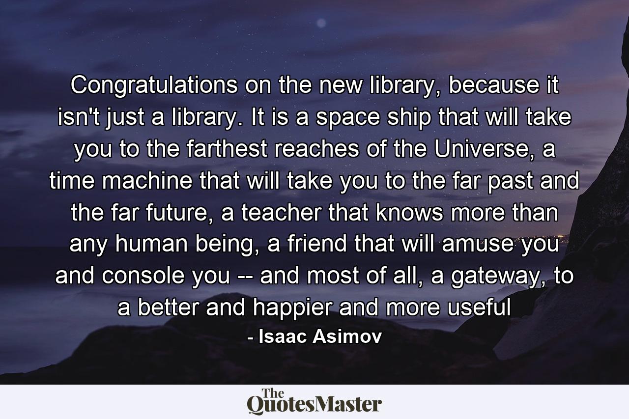 Congratulations on the new library, because it isn't just a library. It is a space ship that will take you to the farthest reaches of the Universe, a time machine that will take you to the far past and the far future, a teacher that knows more than any human being, a friend that will amuse you and console you -- and most of all, a gateway, to a better and happier and more useful - Quote by Isaac Asimov