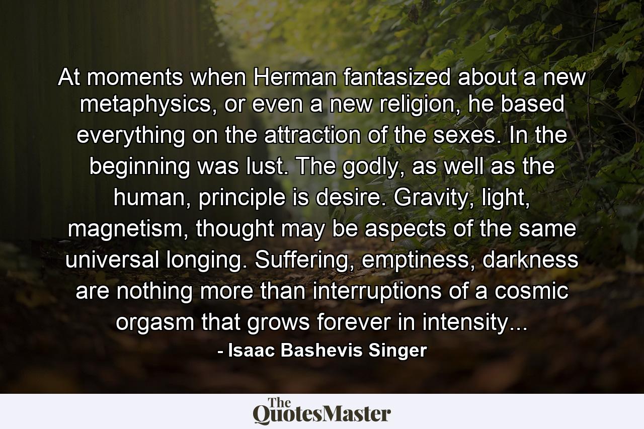 At moments when Herman fantasized about a new metaphysics, or even a new religion, he based everything on the attraction of the sexes. In the beginning was lust. The godly, as well as the human, principle is desire. Gravity, light, magnetism, thought may be aspects of the same universal longing. Suffering, emptiness, darkness are nothing more than interruptions of a cosmic orgasm that grows forever in intensity... - Quote by Isaac Bashevis Singer