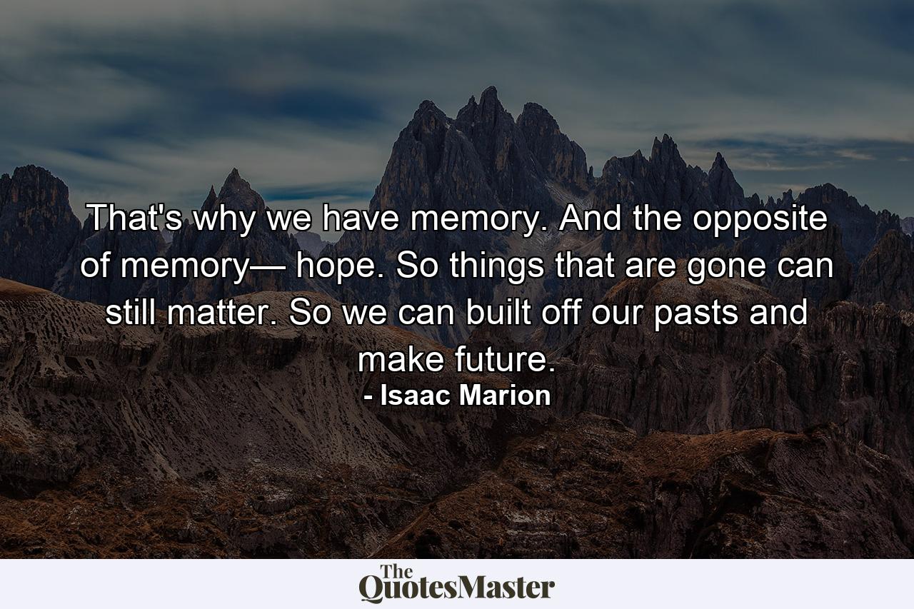 That's why we have memory. And the opposite of memory— hope. So things that are gone can still matter. So we can built off our pasts and make future. - Quote by Isaac Marion