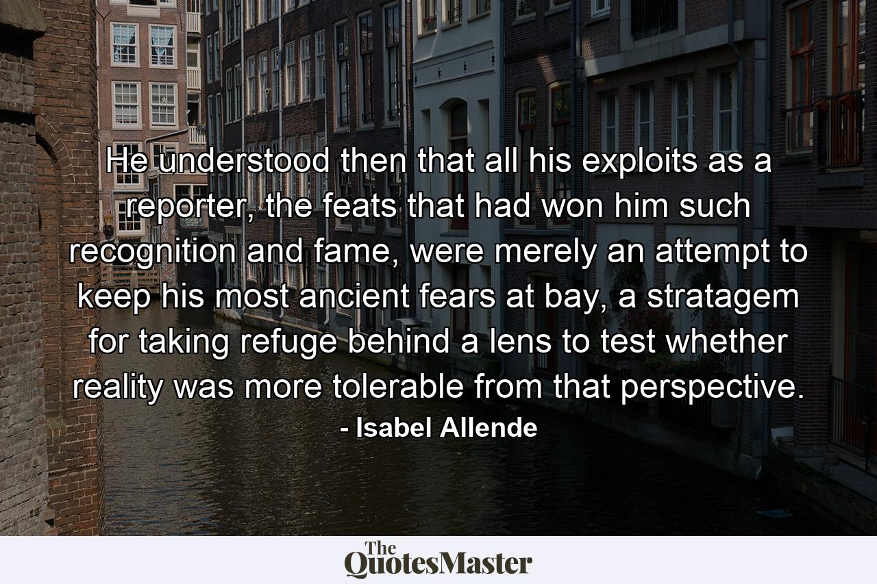 He understood then that all his exploits as a reporter, the feats that had won him such recognition and fame, were merely an attempt to keep his most ancient fears at bay, a stratagem for taking refuge behind a lens to test whether reality was more tolerable from that perspective. - Quote by Isabel Allende