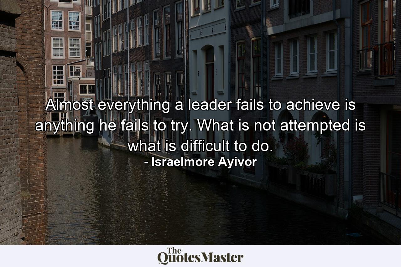 Almost everything a leader fails to achieve is anything he fails to try. What is not attempted is what is difficult to do. - Quote by Israelmore Ayivor