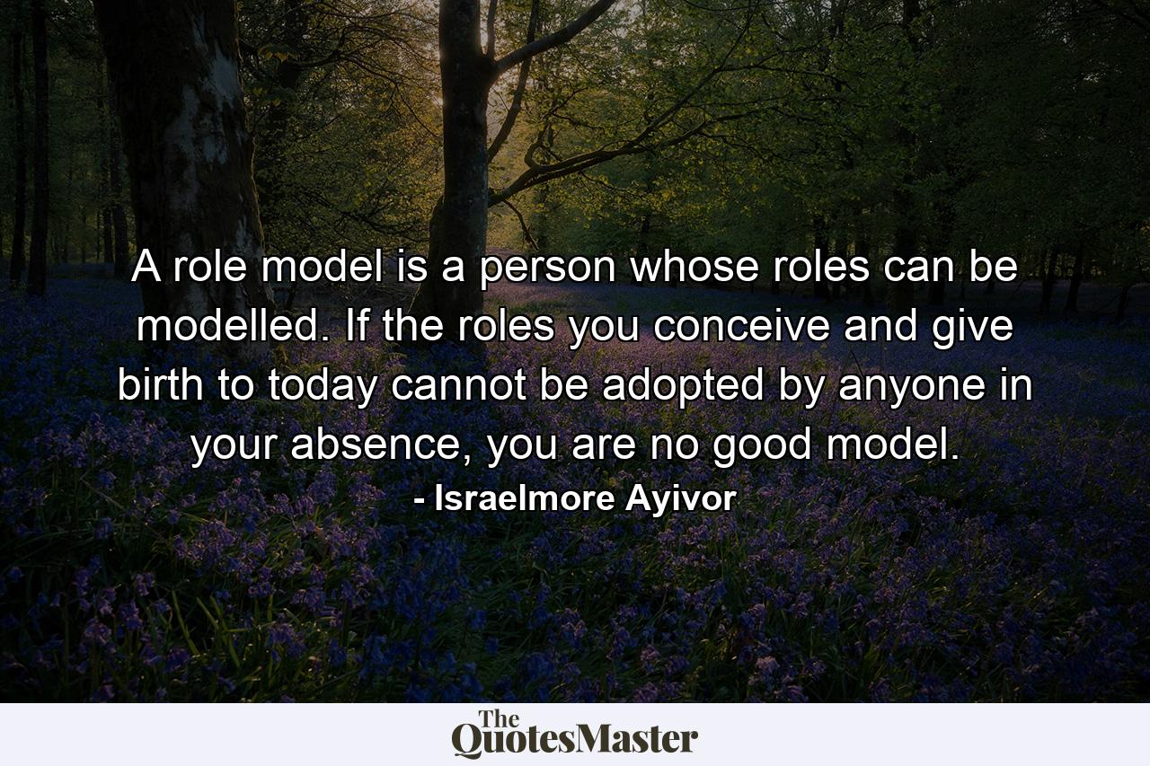 A role model is a person whose roles can be modelled. If the roles you conceive and give birth to today cannot be adopted by anyone in your absence, you are no good model. - Quote by Israelmore Ayivor