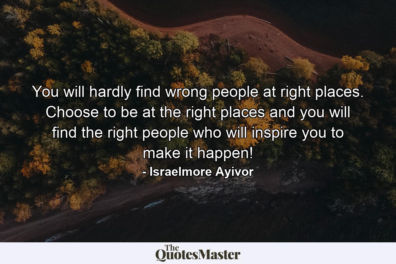 You will hardly find wrong people at right places. Choose to be at the right places and you will find the right people who will inspire you to make it happen! - Quote by Israelmore Ayivor