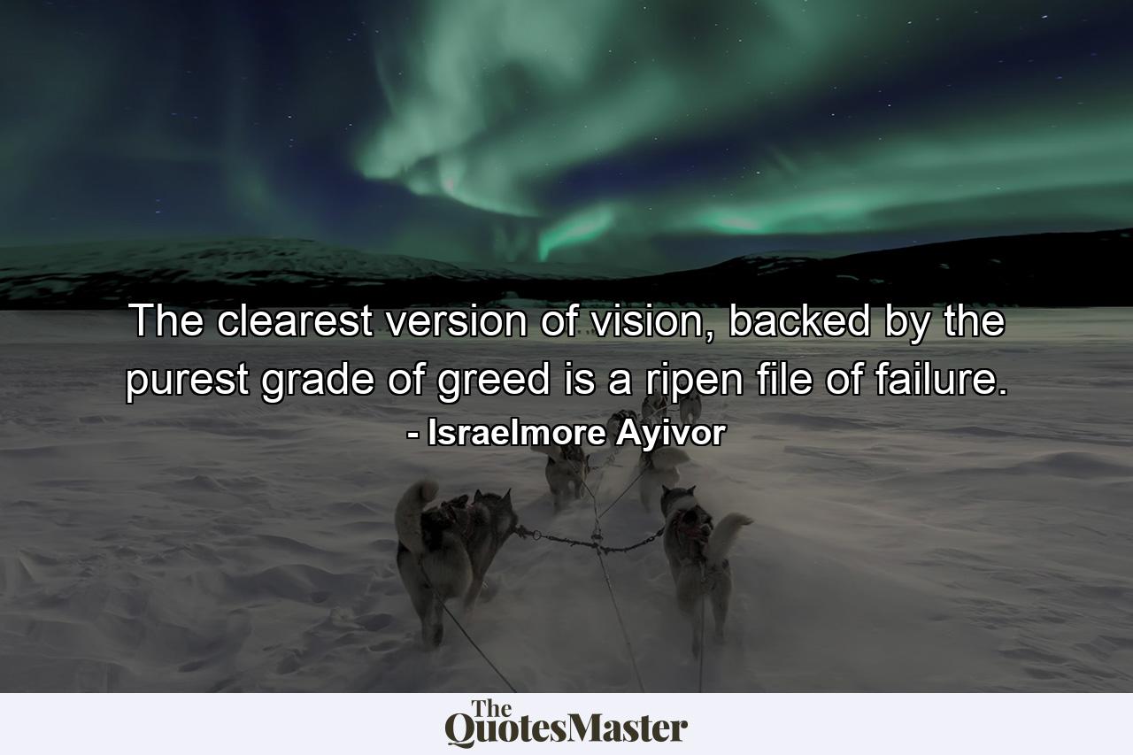 The clearest version of vision, backed by the purest grade of greed is a ripen file of failure. - Quote by Israelmore Ayivor