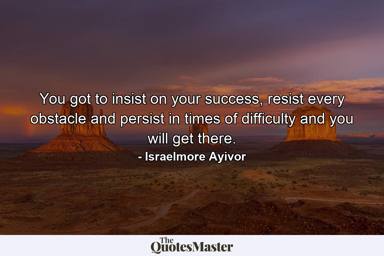 You got to insist on your success, resist every obstacle and persist in times of difficulty and you will get there. - Quote by Israelmore Ayivor