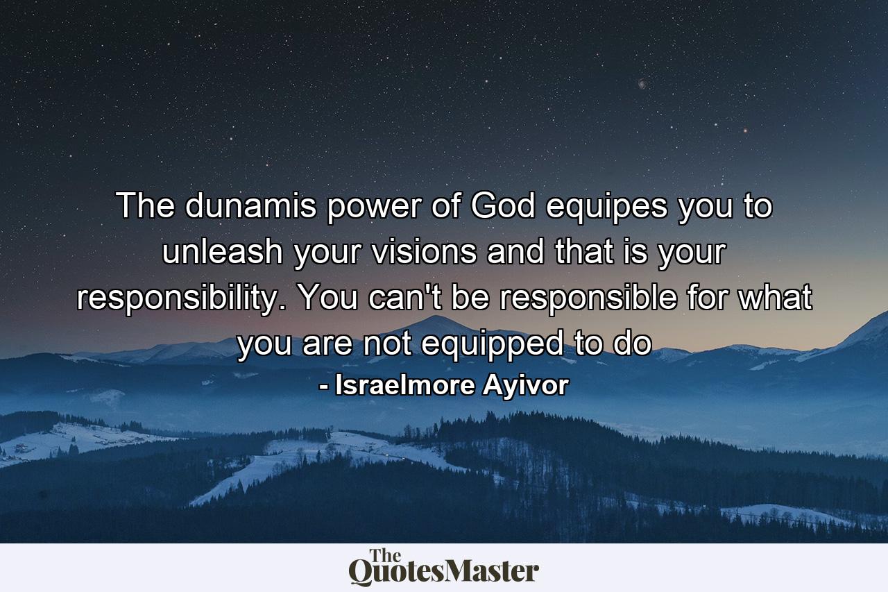 The dunamis power of God equipes you to unleash your visions and that is your responsibility. You can't be responsible for what you are not equipped to do - Quote by Israelmore Ayivor