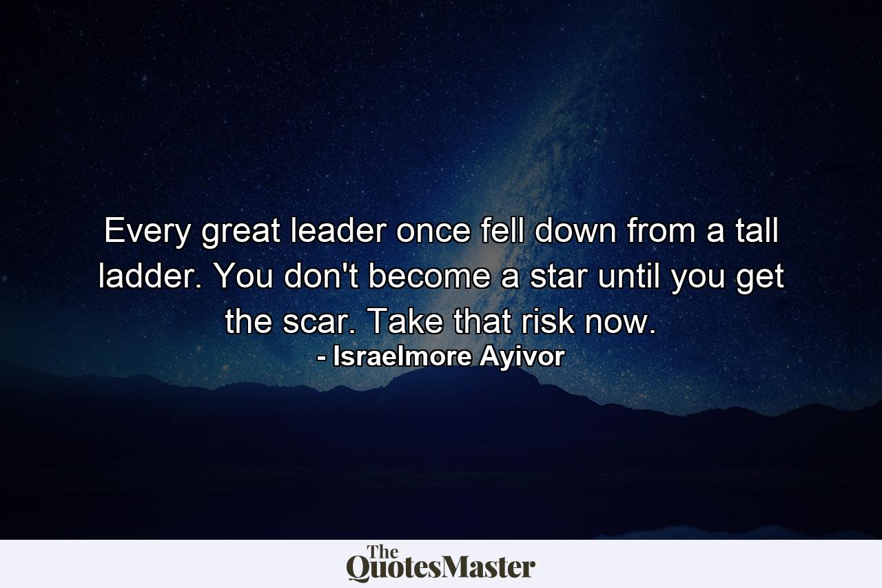 Every great leader once fell down from a tall ladder. You don't become a star until you get the scar. Take that risk now. - Quote by Israelmore Ayivor