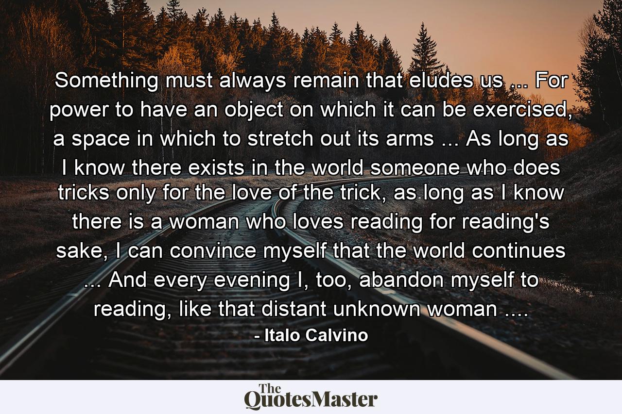 Something must always remain that eludes us ... For power to have an object on which it can be exercised, a space in which to stretch out its arms ... As long as I know there exists in the world someone who does tricks only for the love of the trick, as long as I know there is a woman who loves reading for reading's sake, I can convince myself that the world continues ... And every evening I, too, abandon myself to reading, like that distant unknown woman .... - Quote by Italo Calvino