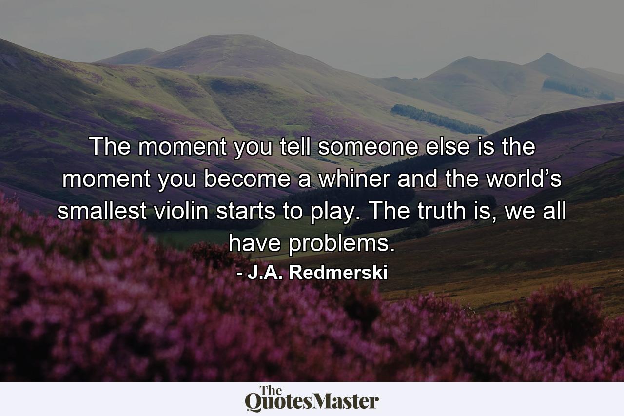 The moment you tell someone else is the moment you become a whiner and the world’s smallest violin starts to play. The truth is, we all have problems. - Quote by J.A. Redmerski