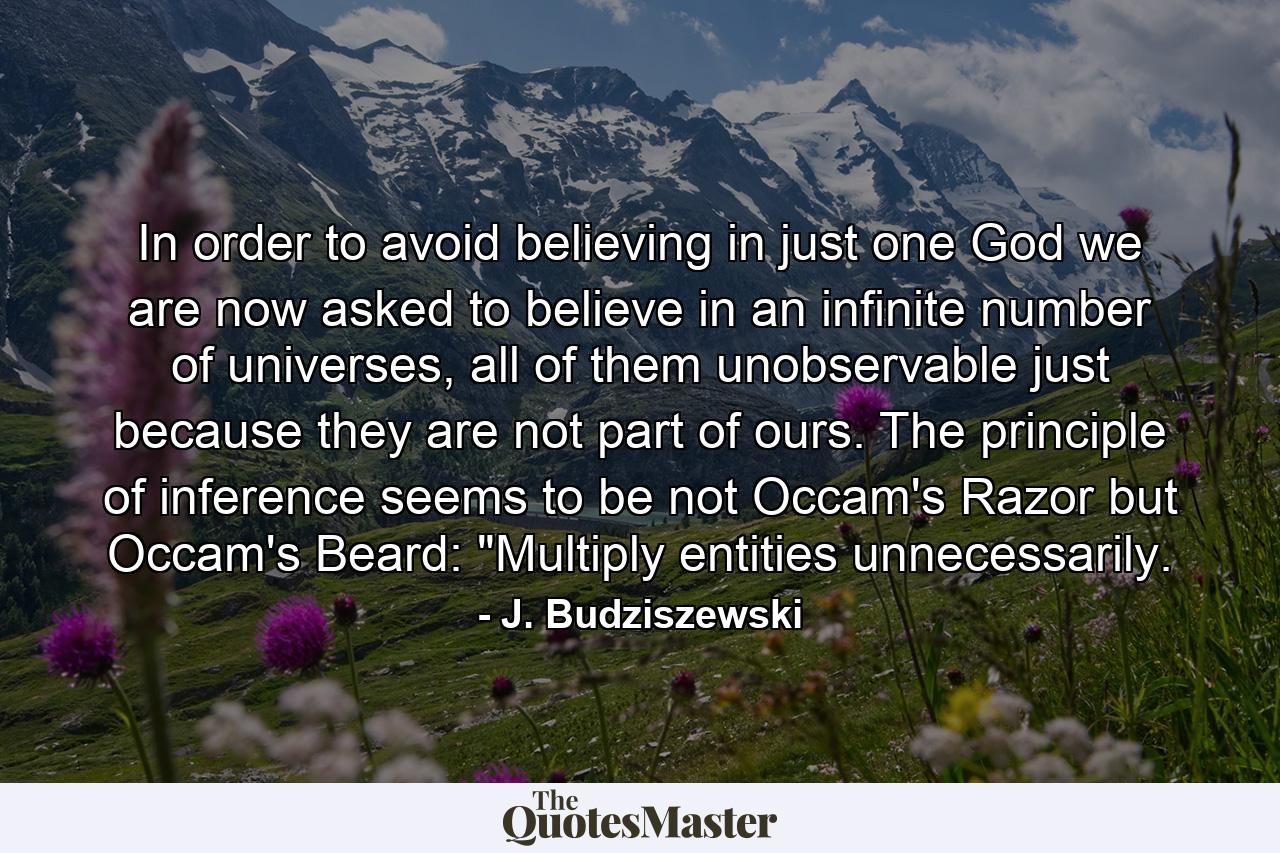 In order to avoid believing in just one God we are now asked to believe in an infinite number of universes, all of them unobservable just because they are not part of ours. The principle of inference seems to be not Occam's Razor but Occam's Beard: 