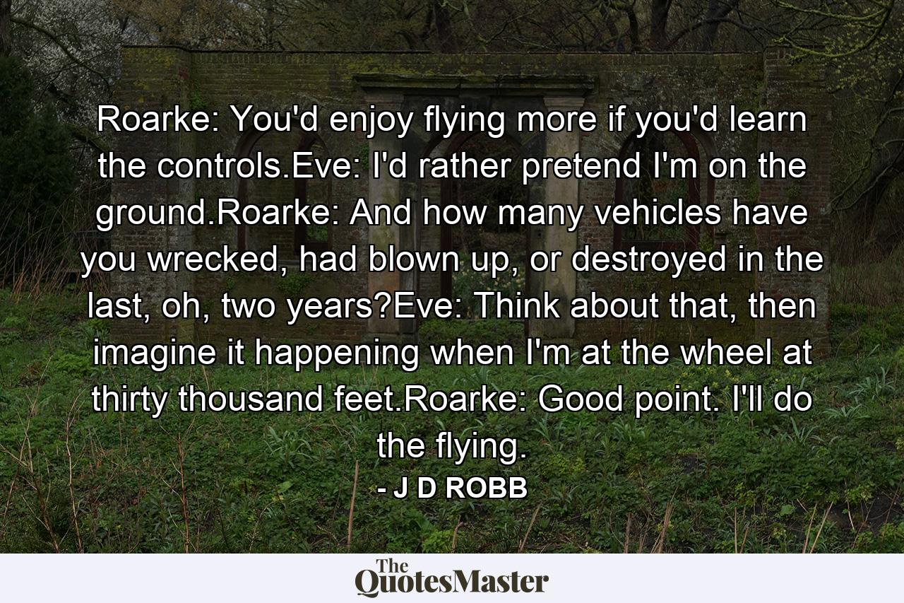 Roarke: You'd enjoy flying more if you'd learn the controls.Eve: I'd rather pretend I'm on the ground.Roarke: And how many vehicles have you wrecked, had blown up, or destroyed in the last, oh, two years?Eve: Think about that, then imagine it happening when I'm at the wheel at thirty thousand feet.Roarke: Good point. I'll do the flying. - Quote by J D ROBB