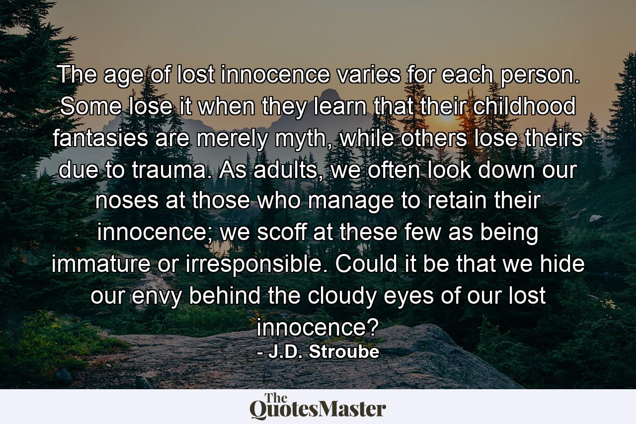 The age of lost innocence varies for each person. Some lose it when they learn that their childhood fantasies are merely myth, while others lose theirs due to trauma. As adults, we often look down our noses at those who manage to retain their innocence; we scoff at these few as being immature or irresponsible. Could it be that we hide our envy behind the cloudy eyes of our lost innocence? - Quote by J.D. Stroube