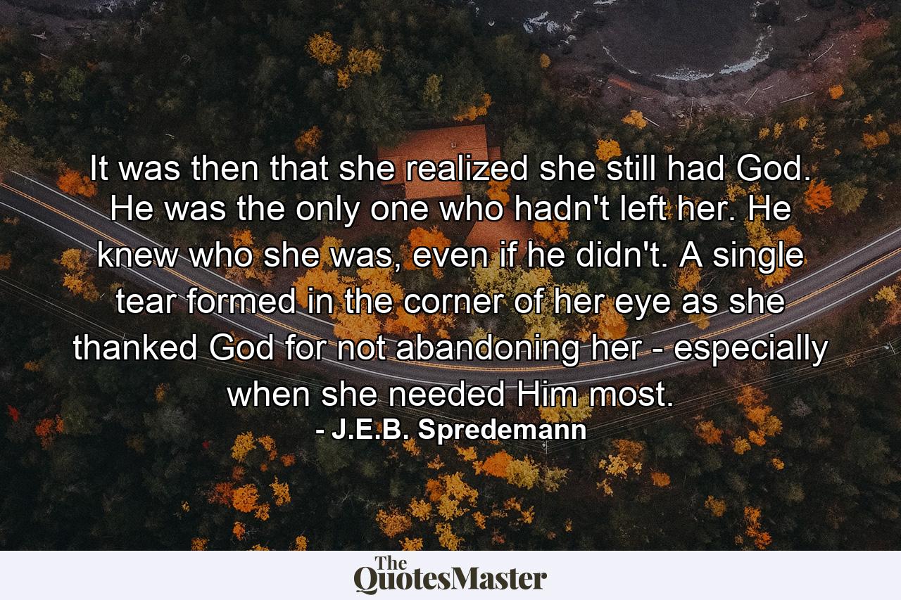 It was then that she realized she still had God. He was the only one who hadn't left her. He knew who she was, even if he didn't. A single tear formed in the corner of her eye as she thanked God for not abandoning her - especially when she needed Him most. - Quote by J.E.B. Spredemann