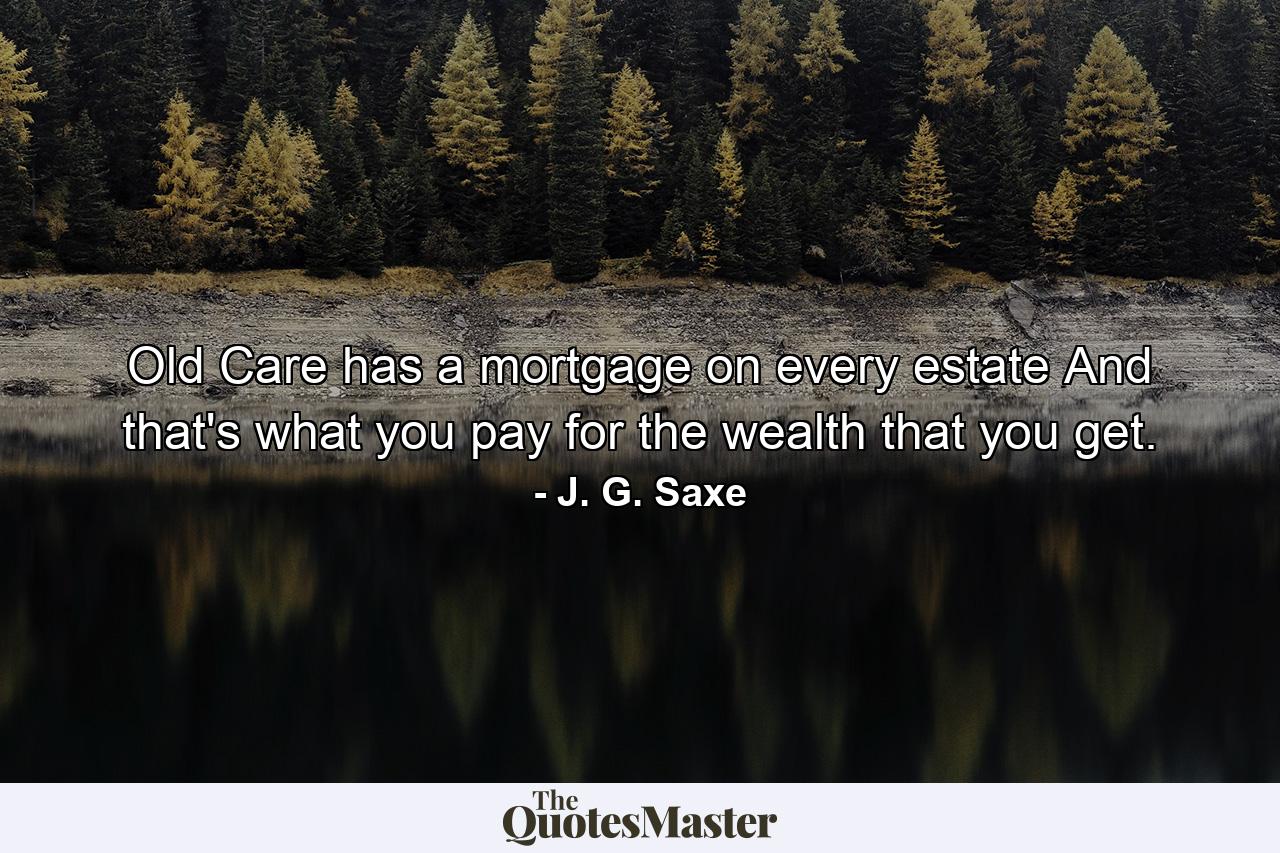 Old Care has a mortgage on every estate  And that's what you pay for the wealth that you get. - Quote by J. G. Saxe