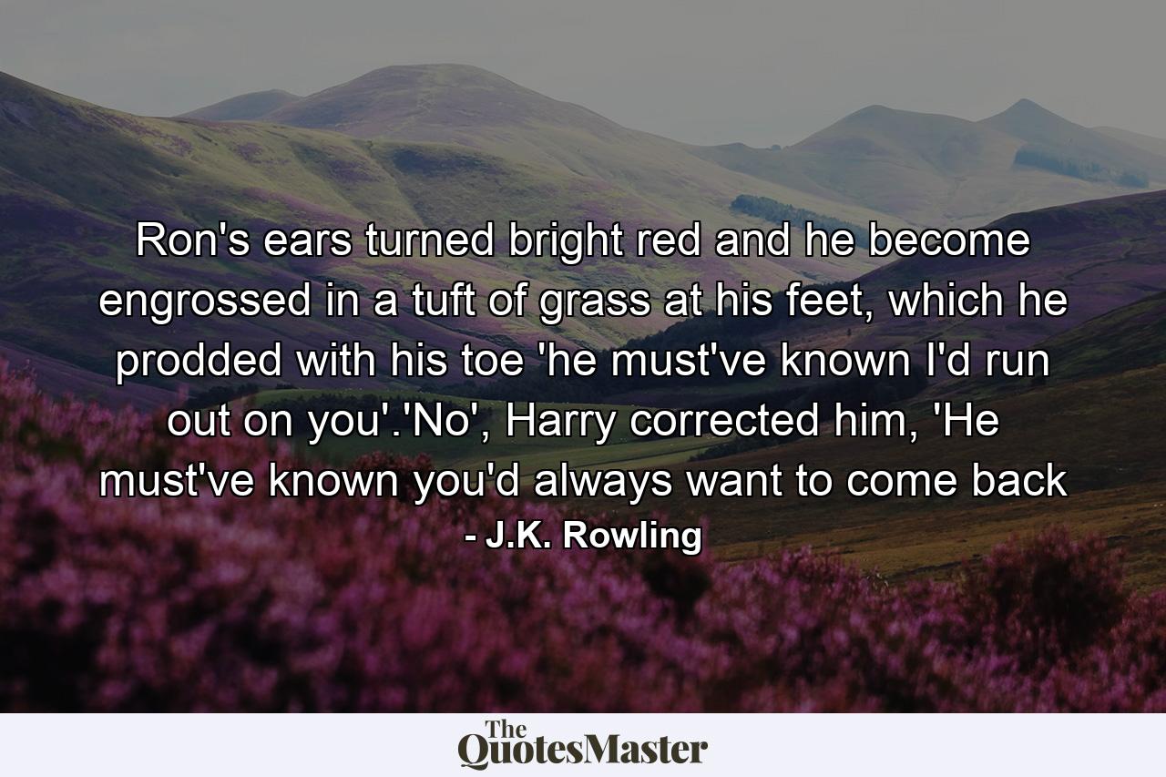 Ron's ears turned bright red and he become engrossed in a tuft of grass at his feet, which he prodded with his toe 'he must've known I'd run out on you'.'No', Harry corrected him, 'He must've known you'd always want to come back - Quote by J.K. Rowling