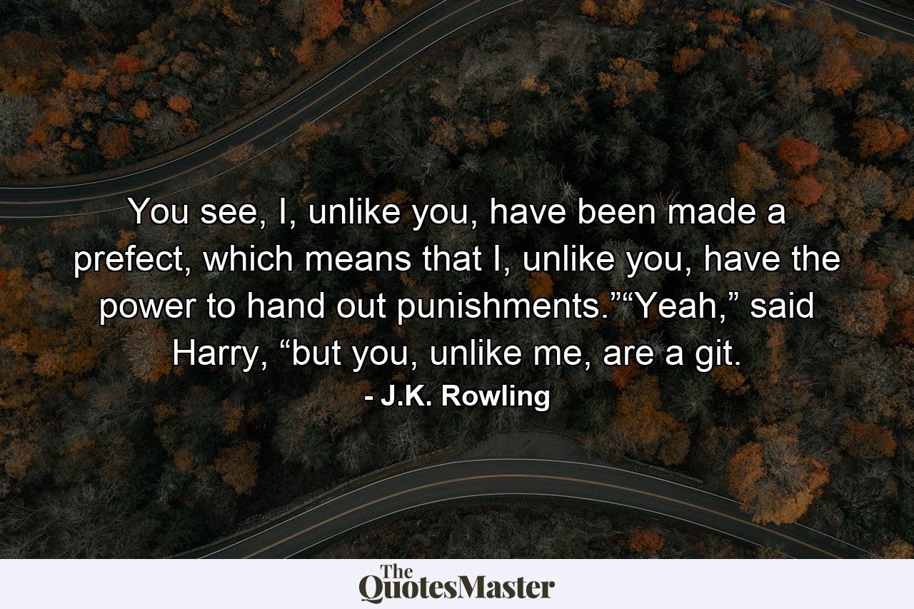 You see, I, unlike you, have been made a prefect, which means that I, unlike you, have the power to hand out punishments.”“Yeah,” said Harry, “but you, unlike me, are a git. - Quote by J.K. Rowling