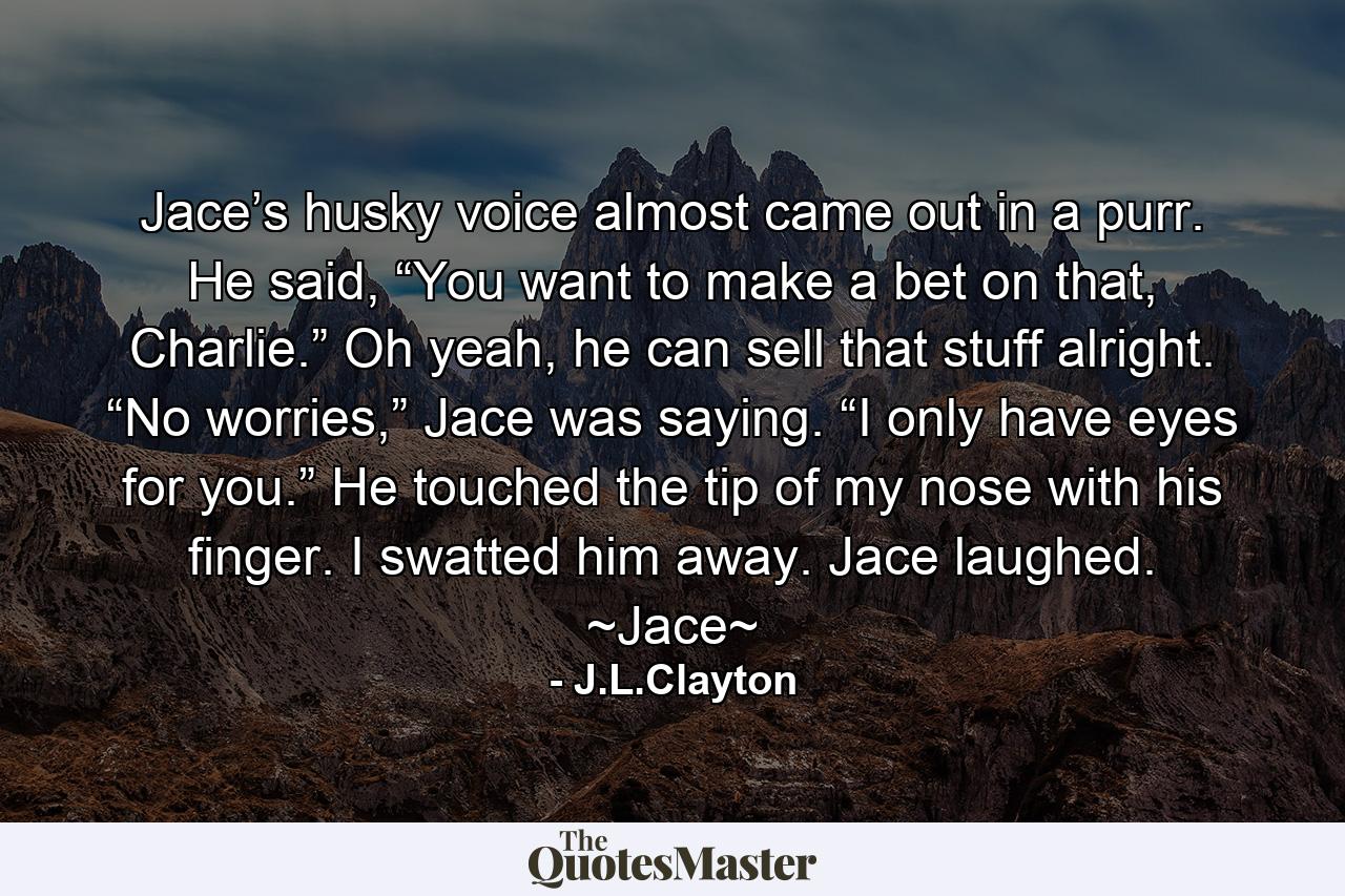 Jace’s husky voice almost came out in a purr. He said, “You want to make a bet on that, Charlie.” Oh yeah, he can sell that stuff alright. “No worries,” Jace was saying. “I only have eyes for you.” He touched the tip of my nose with his finger. I swatted him away. Jace laughed. ~Jace~ - Quote by J.L.Clayton