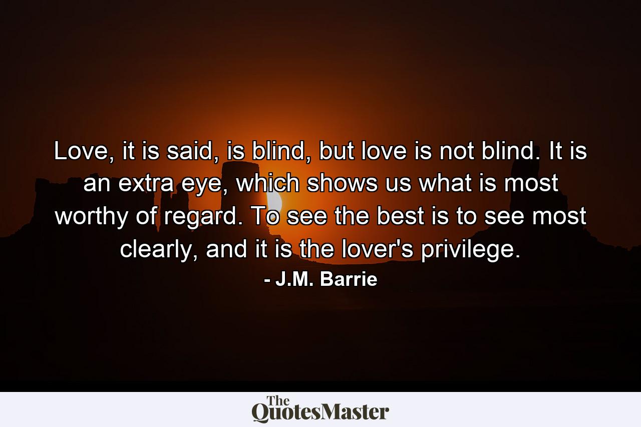 Love, it is said, is blind, but love is not blind. It is an extra eye, which shows us what is most worthy of regard. To see the best is to see most clearly, and it is the lover's privilege. - Quote by J.M. Barrie