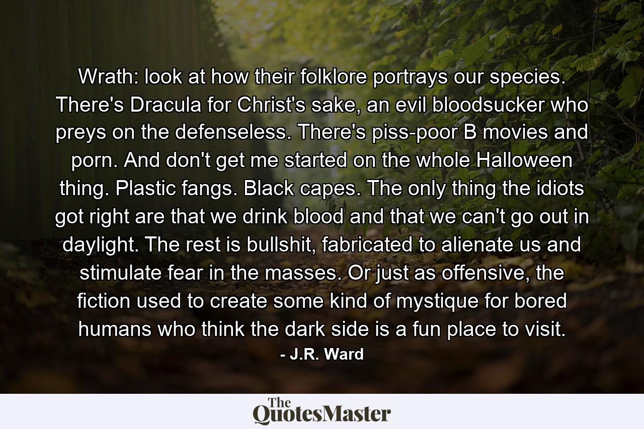 Wrath: look at how their folklore portrays our species. There's Dracula for Christ's sake, an evil bloodsucker who preys on the defenseless. There's piss-poor B movies and porn. And don't get me started on the whole Halloween thing. Plastic fangs. Black capes. The only thing the idiots got right are that we drink blood and that we can't go out in daylight. The rest is bullshit, fabricated to alienate us and stimulate fear in the masses. Or just as offensive, the fiction used to create some kind of mystique for bored humans who think the dark side is a fun place to visit. - Quote by J.R. Ward