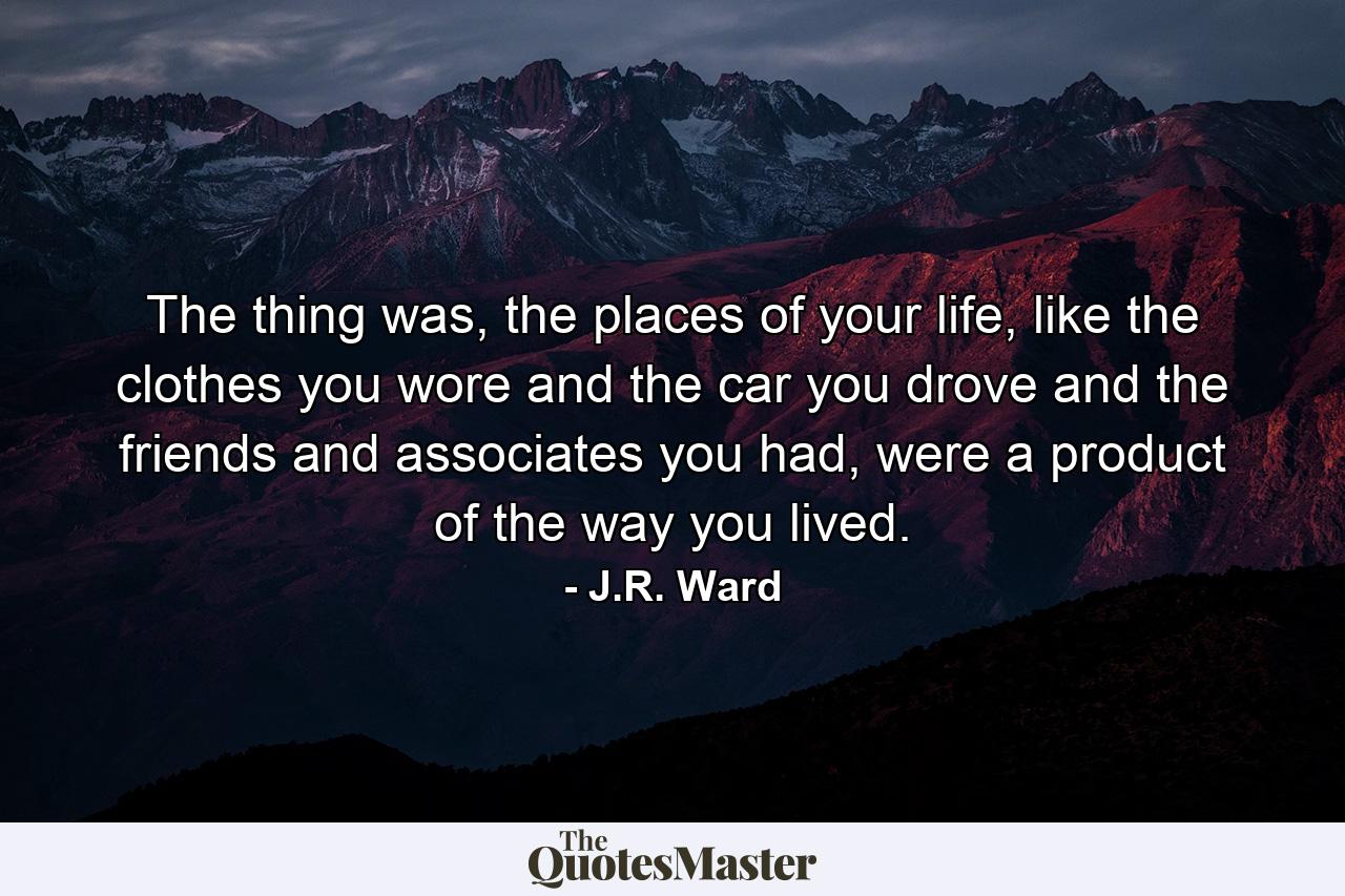 The thing was, the places of your life, like the clothes you wore and the car you drove and the friends and associates you had, were a product of the way you lived. - Quote by J.R. Ward