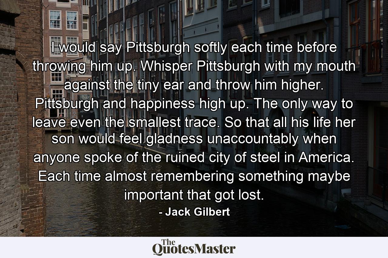 I would say Pittsburgh softly each time before throwing him up. Whisper Pittsburgh with my mouth against the tiny ear and throw him higher. Pittsburgh and happiness high up. The only way to leave even the smallest trace. So that all his life her son would feel gladness unaccountably when anyone spoke of the ruined city of steel in America. Each time almost remembering something maybe important that got lost. - Quote by Jack Gilbert