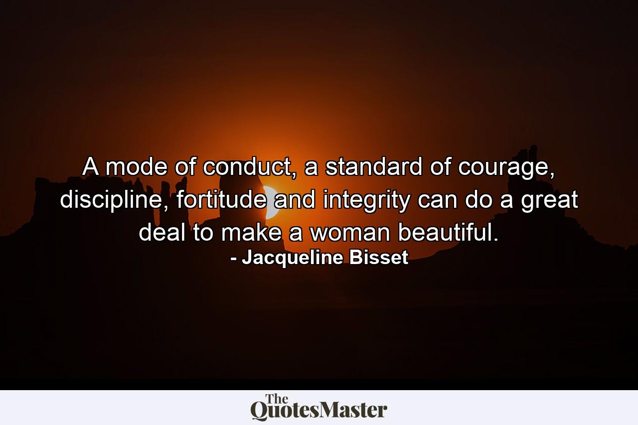 A mode of conduct, a standard of courage, discipline, fortitude and integrity can do a great deal to make a woman beautiful. - Quote by Jacqueline Bisset