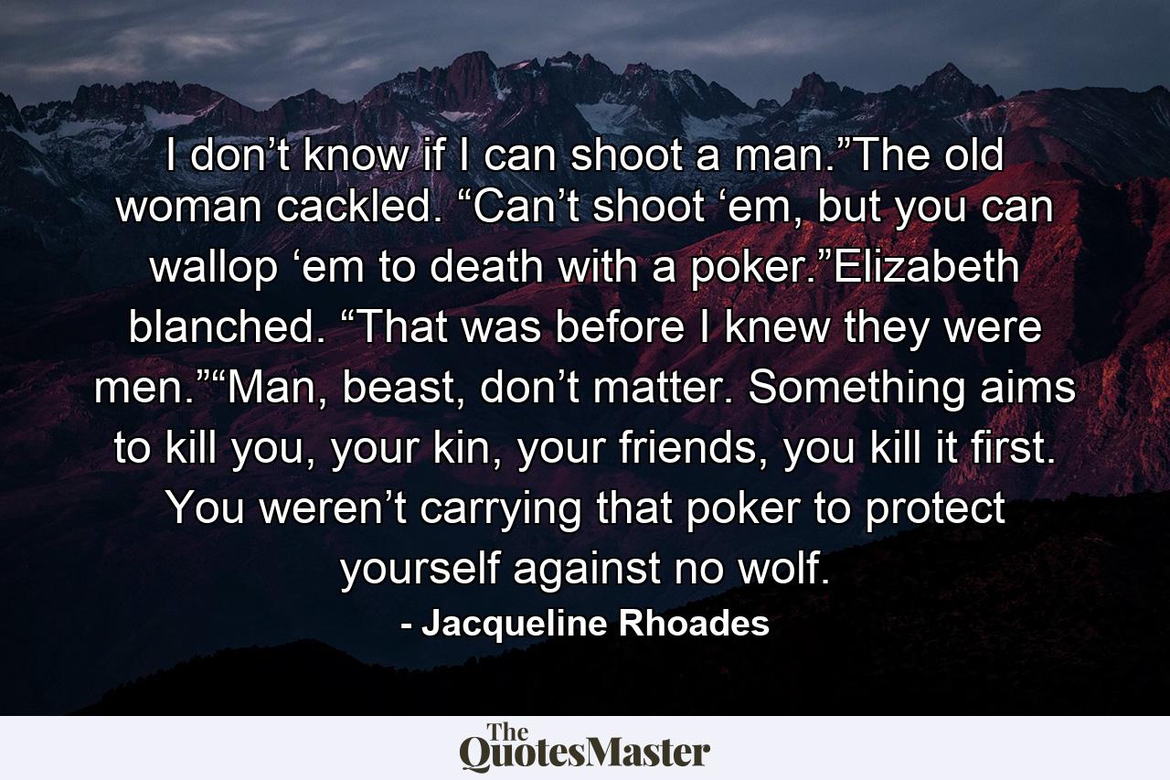 I don’t know if I can shoot a man.”The old woman cackled. “Can’t shoot ‘em, but you can wallop ‘em to death with a poker.”Elizabeth blanched. “That was before I knew they were men.”“Man, beast, don’t matter. Something aims to kill you, your kin, your friends, you kill it first. You weren’t carrying that poker to protect yourself against no wolf. - Quote by Jacqueline Rhoades